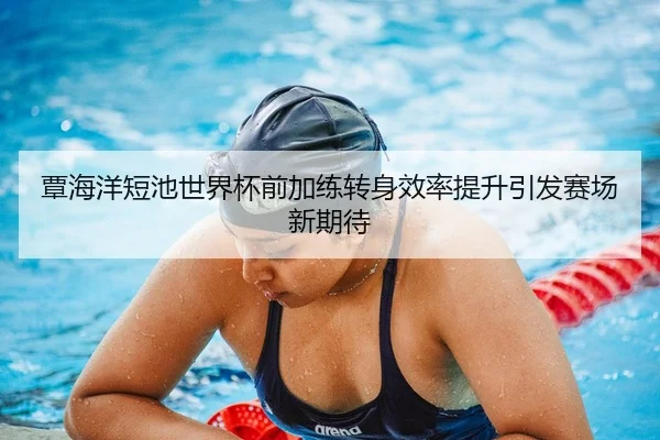 覃海洋短池世界杯前加练转身效率提升引发赛场新期待