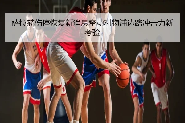 萨拉赫伤停恢复新消息牵动利物浦边路冲击力新考验